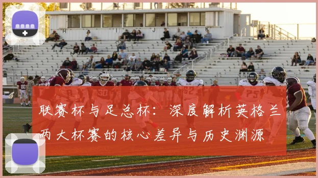 联赛杯与足总杯:深度解析英格兰两大杯赛的核心差异与历史渊源