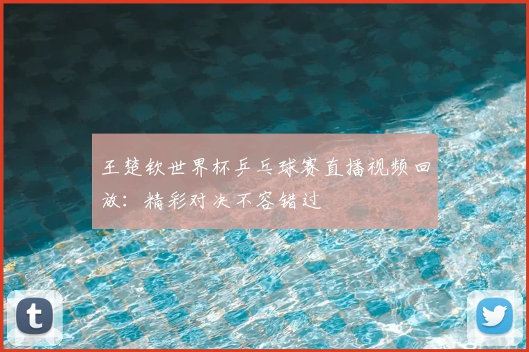 王楚钦世界杯乒乓球赛直播视频回放:精彩对决不容错过