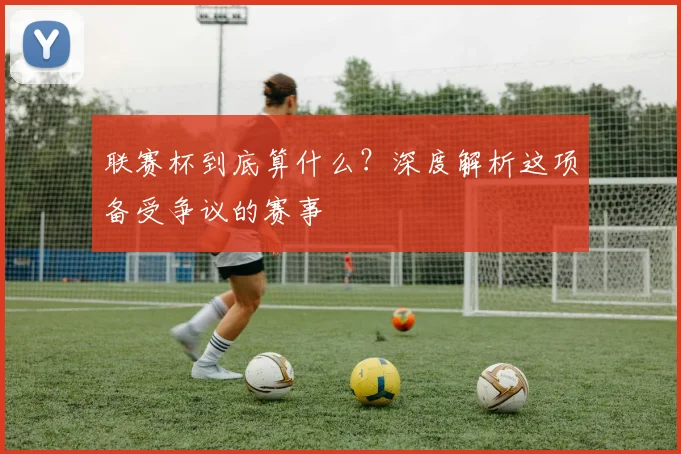 联赛杯到底算什么?深度解析这项备受争议的赛事